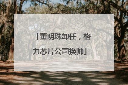 董明珠卸任，格力芯片公司换帅