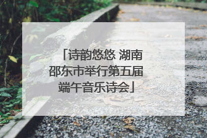 诗韵悠悠 湖南邵东市举行第五届端午音乐诗会