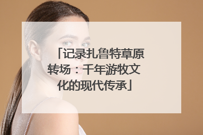 记录扎鲁特草原转场：千年游牧文化的现代传承