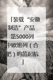 装载“安徽制造”产品 第5000列中欧班列（合肥）鸣笛起航