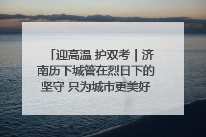 迎高温 护双考｜济南历下城管在烈日下的坚守 只为城市更美好 学子更安心