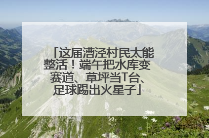 这届漕泾村民太能整活！端午把水库变赛道、草坪当T台、足球踢出火星子