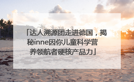 达人溯源团走进德国，揭秘inne因你儿童科学营养领航者硬核产品力