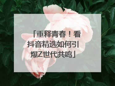 重释青春！看抖音精选如何引爆Z世代共鸣