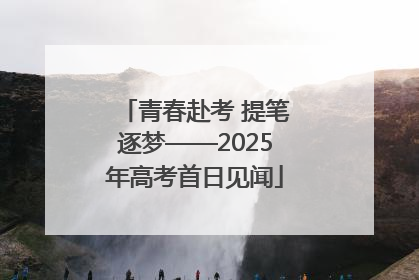青春赴考 提笔逐梦——2025年高考首日见闻