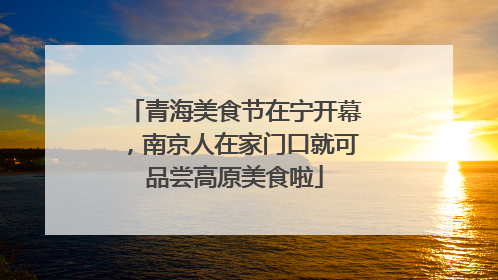 青海美食节在宁开幕，南京人在家门口就可品尝高原美食啦