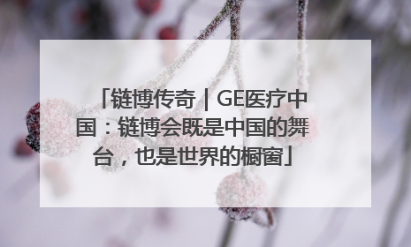 链博传奇｜GE医疗中国：链博会既是中国的舞台，也是世界的橱窗