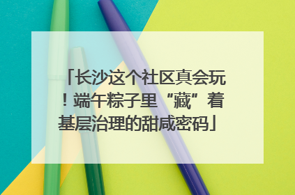 长沙这个社区真会玩！端午粽子里“藏”着基层治理的甜咸密码