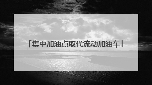 集中加油点取代流动加油车