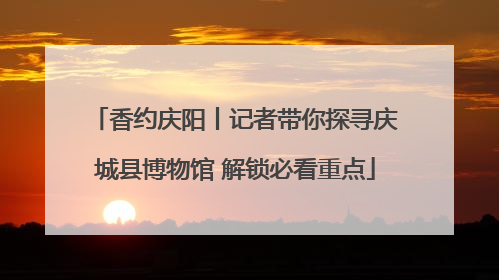 香约庆阳丨记者带你探寻庆城县博物馆 解锁必看重点