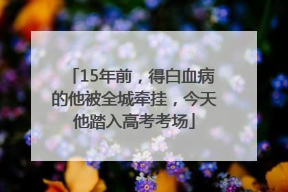 15年前，得白血病的他被全城牵挂，今天他踏入高考考场
