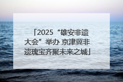 2025“雄安非遗大会”举办 京津冀非遗瑰宝齐聚未来之城