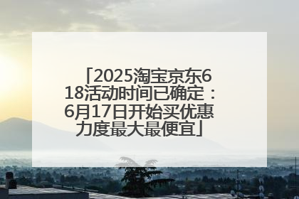 2025淘宝京东618活动时间已确定：6月17日开始买优惠力度最大最便宜