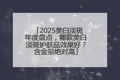 2025美白淡斑年度盘点，哪款美白淡斑护肤品效果好？含金量绝对高