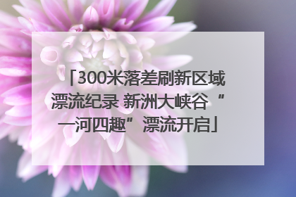 300米落差刷新区域漂流纪录 新洲大峡谷“一河四趣”漂流开启