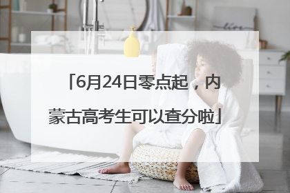 6月24日零点起，内蒙古高考生可以查分啦