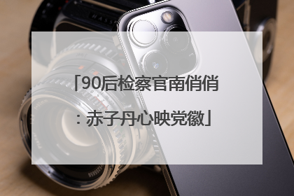 90后检察官南俏俏：赤子丹心映党徽